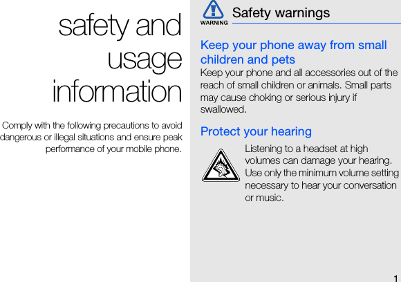 1safety andusageinformation Comply with the following precautions to avoiddangerous or illegal situations and ensure peakperformance of your mobile phone.Keep your phone away from small children and petsKeep your phone and all accessories out of the reach of small children or animals. Small parts may cause choking or serious injury if swallowed.Protect your hearingSafety warningsListening to a headset at high volumes can damage your hearing. Use only the minimum volume setting necessary to hear your conversation or music.