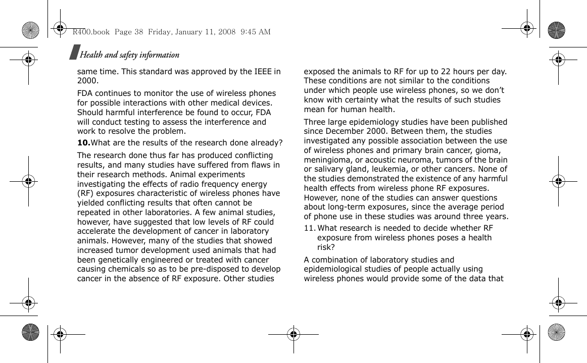 Health and safety informationsame time. This standard was approved by the IEEE in 2000.FDA continues to monitor the use of wireless phones for possible interactions with other medical devices. Should harmful interference be found to occur, FDA will conduct testing to assess the interference and work to resolve the problem.10.What are the results of the research done already?The research done thus far has produced conflicting results, and many studies have suffered from flaws in their research methods. Animal experiments investigating the effects of radio frequency energy (RF) exposures characteristic of wireless phones have yielded conflicting results that often cannot be repeated in other laboratories. A few animal studies, however, have suggested that low levels of RF could accelerate the development of cancer in laboratory animals. However, many of the studies that showed increased tumor development used animals that had been genetically engineered or treated with cancer causing chemicals so as to be pre-disposed to develop cancer in the absence of RF exposure. Other studies exposed the animals to RF for up to 22 hours per day. These conditions are not similar to the conditions under which people use wireless phones, so we don’t know with certainty what the results of such studies mean for human health.Three large epidemiology studies have been published since December 2000. Between them, the studies investigated any possible association between the use of wireless phones and primary brain cancer, gioma, meningioma, or acoustic neuroma, tumors of the brain or salivary gland, leukemia, or other cancers. None of the studies demonstrated the existence of any harmful health effects from wireless phone RF exposures. However, none of the studies can answer questions about long-term exposures, since the average period of phone use in these studies was around three years.11. What research is needed to decide whether RF exposure from wireless phones poses a health risk?A combination of laboratory studies and epidemiological studies of people actually using wireless phones would provide some of the data that R400.book  Page 38  Friday, January 11, 2008  9:45 AM