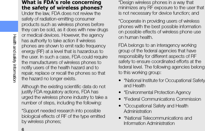 6Health and safety informationWhat is FDA&apos;s role concerning the safety of wireless phones?Under the law, FDA does not review the safety of radiation-emitting consumer products such as wireless phones before they can be sold, as it does with new drugs or medical devices. However, the agency has authority to take action if wireless phones are shown to emit radio frequency energy (RF) at a level that is hazardous to the user. In such a case, FDA could require the manufacturers of wireless phones to notify users of the health hazard and to repair, replace or recall the phones so that the hazard no longer exists.Although the existing scientific data do not justify FDA regulatory actions, FDA has urged the wireless phone industry to take a number of steps, including the following:“Support needed research into possible biological effects of RF of the type emitted by wireless phones;“Design wireless phones in a way that minimizes any RF exposure to the user that is not necessary for device function; and“Cooperate in providing users of wireless phones with the best possible information on possible effects of wireless phone use on human health.FDA belongs to an interagency working group of the federal agencies that have responsibility for different aspects of RF safety to ensure coordinated efforts at the federal level. The following agencies belong to this working group:• “National Institute for Occupational Safety and Health• “Environmental Protection Agency• “Federal Communications Commission• “Occupational Safety and Health Administration• “National Telecommunications and Information Administration