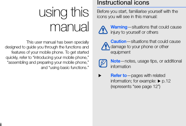 ii using thismanualThis user manual has been speciallydesigned to guide you through the functions andfeatures of your mobile phone. To get startedquickly, refer to “introducing your mobile phone,”“assembling and preparing your mobile phone,”and “using basic functions.”Instructional iconsBefore you start, familiarise yourself with the icons you will see in this manual: Warning—situations that could cause injury to yourself or othersCaution—situations that could cause damage to your phone or other equipmentNote—notes, usage tips, or additional information  XRefer to—pages with related information; for example: X p.12 (represents “see page 12”)