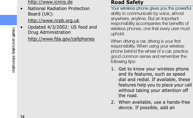 14Health and safety informationhttp://www.icnirp.de• National Radiation Protection Board (UK):http://www.nrpb.org.uk• Updated 4/3/2002: US food and Drug Administrationhttp://www.fda.gov/cellphonesRoad SafetyYour wireless phone gives you the powerful ability to communicate by voice, almost anywhere, anytime. But an important responsibility accompanies the benefits of wireless phones, one that every user must uphold.When driving a car, driving is your first responsibility. When using your wireless phone behind the wheel of a car, practice good common sense and remember the following tips:1. Get to know your wireless phone and its features, such as speed dial and redial. If available, these features help you to place your call without taking your attention off the road.2. When available, use a hands-free device. If possible, add an 