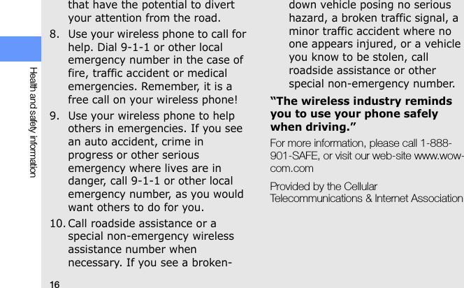 16Health and safety informationthat have the potential to divert your attention from the road.8. Use your wireless phone to call for help. Dial 9-1-1 or other local emergency number in the case of fire, traffic accident or medical emergencies. Remember, it is a free call on your wireless phone!9. Use your wireless phone to help others in emergencies. If you see an auto accident, crime in progress or other serious emergency where lives are in danger, call 9-1-1 or other local emergency number, as you would want others to do for you.10. Call roadside assistance or a special non-emergency wireless assistance number when necessary. If you see a broken-down vehicle posing no serious hazard, a broken traffic signal, a minor traffic accident where no one appears injured, or a vehicle you know to be stolen, call roadside assistance or other special non-emergency number.“The wireless industry reminds you to use your phone safely when driving.”For more information, please call 1-888-901-SAFE, or visit our web-site www.wow-com.comProvided by the Cellular Telecommunications &amp; Internet Association