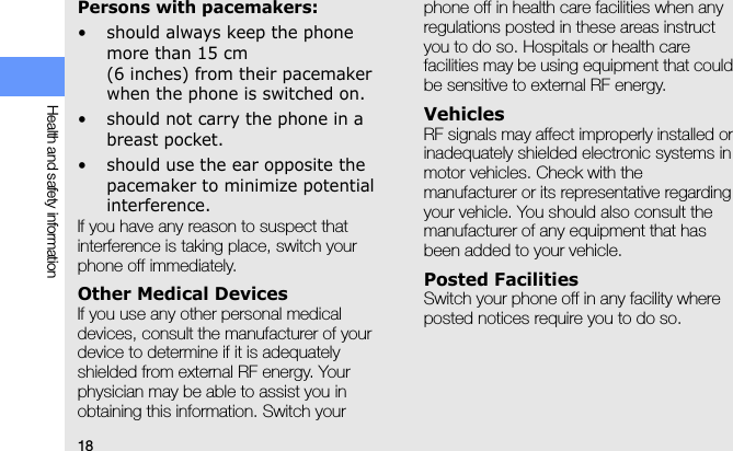 18Health and safety informationPersons with pacemakers:• should always keep the phone more than 15 cm (6 inches) from their pacemaker when the phone is switched on.• should not carry the phone in a breast pocket.• should use the ear opposite the pacemaker to minimize potential interference.If you have any reason to suspect that interference is taking place, switch your phone off immediately.Other Medical DevicesIf you use any other personal medical devices, consult the manufacturer of your device to determine if it is adequately shielded from external RF energy. Your physician may be able to assist you in obtaining this information. Switch your phone off in health care facilities when any regulations posted in these areas instruct you to do so. Hospitals or health care facilities may be using equipment that could be sensitive to external RF energy.VehiclesRF signals may affect improperly installed or inadequately shielded electronic systems in motor vehicles. Check with the manufacturer or its representative regarding your vehicle. You should also consult the manufacturer of any equipment that has been added to your vehicle.Posted FacilitiesSwitch your phone off in any facility where posted notices require you to do so.