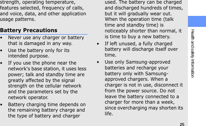 25Health and safety informationstrength, operating temperature, features selected, frequency of calls, and voice, data, and other application usage patterns. Battery Precautions• Never use any charger or battery that is damaged in any way.• Use the battery only for its intended purpose.• If you use the phone near the network&apos;s base station, it uses less power; talk and standby time are greatly affected by the signal strength on the cellular network and the parameters set by the network operator.• Battery charging time depends on the remaining battery charge and the type of battery and charger used. The battery can be charged and discharged hundreds of times, but it will gradually wear out. When the operation time (talk time and standby time) is noticeably shorter than normal, it is time to buy a new battery.• If left unused, a fully charged battery will discharge itself over time.• Use only Samsung-approved batteries and recharge your battery only with Samsung-approved chargers. When a charger is not in use, disconnect it from the power source. Do not leave the battery connected to a charger for more than a week, since overcharging may shorten its life.
