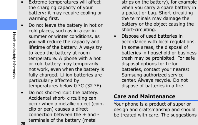 26Health and safety information• Extreme temperatures will affect the charging capacity of your battery: it may require cooling or warming first.• Do not leave the battery in hot or cold places, such as in a car in summer or winter conditions, as you will reduce the capacity and lifetime of the battery. Always try to keep the battery at room temperature. A phone with a hot or cold battery may temporarily not work, even when the battery is fully charged. Li-ion batteries are particularly affected by temperatures below 0 °C (32 °F).• Do not short-circuit the battery. Accidental short- circuiting can occur when a metallic object (coin, clip or pen) causes a direct connection between the + and - terminals of the battery (metal strips on the battery), for example when you carry a spare battery in a pocket or bag. Short-circuiting the terminals may damage the battery or the object causing the short-circuiting.• Dispose of used batteries in accordance with local regulations. In some areas, the disposal of batteries in household or business trash may be prohibited. For safe disposal options for Li-Ion batteries, contact your nearest Samsung authorized service center. Always recycle. Do not dispose of batteries in a fire.Care and MaintenanceYour phone is a product of superior design and craftsmanship and should be treated with care. The suggestions 