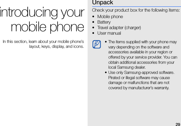 29introducing yourmobile phone In this section, learn about your mobile phone’slayout, keys, display, and icons.UnpackCheck your product box for the following items:•Mobile phone• Battery• Travel adapter (charger)• User manual • The items supplied with your phone may vary depending on the software and accessories available in your region or offered by your service provider. You can obtain additional accessories from your local Samsung dealer.• Use only Samsung-approved software. Pirated or illegal software may cause damage or malfunctions that are not covered by manufacturer’s warranty.