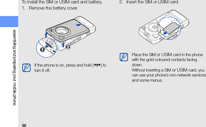 36assembling and preparing your mobile phoneTo install the SIM or USIM card and battery,1. Remove the battery cover.2. Insert the SIM or USIM card.If the phone is on, press and hold [ ] to turn it off.Place the SIM or USIM card in the phone with the gold-coloured contacts facing down.Without inserting a SIM or USIM card, you can use your phone’s non-network services and some menus.