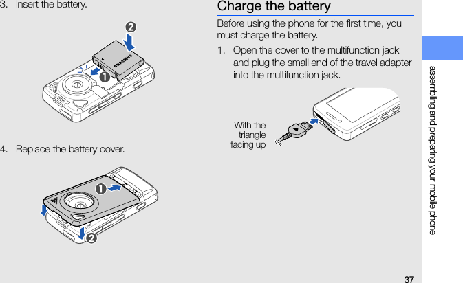 37assembling and preparing your mobile phone3. Insert the battery.4. Replace the battery cover.Charge the batteryBefore using the phone for the first time, you must charge the battery.1. Open the cover to the multifunction jack and plug the small end of the travel adapter into the multifunction jack.With thetrianglefacing up