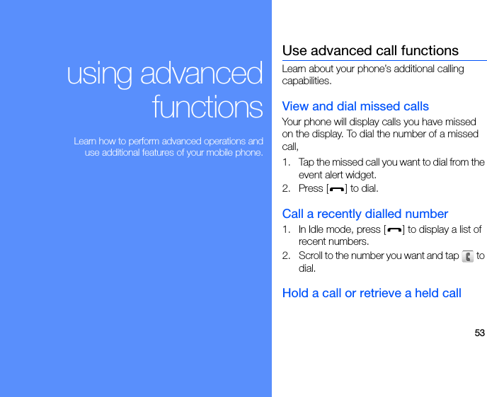 53using advancedfunctions Learn how to perform advanced operations anduse additional features of your mobile phone.Use advanced call functionsLearn about your phone’s additional calling capabilities. View and dial missed callsYour phone will display calls you have missed on the display. To dial the number of a missed call,1. Tap the missed call you want to dial from the event alert widget.2. Press [ ] to dial.Call a recently dialled number1. In Idle mode, press [ ] to display a list of recent numbers.2. Scroll to the number you want and tap   to dial.Hold a call or retrieve a held call