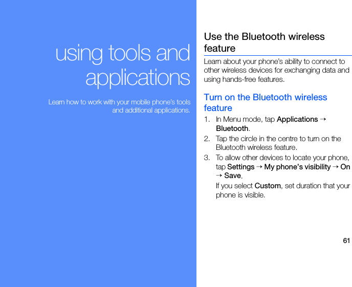 61using tools andapplications Learn how to work with your mobile phone’s toolsand additional applications.Use the Bluetooth wireless featureLearn about your phone’s ability to connect to other wireless devices for exchanging data and using hands-free features.Turn on the Bluetooth wireless feature1. In Menu mode, tap Applications → Bluetooth.2. Tap the circle in the centre to turn on the Bluetooth wireless feature. 3.To allow other devices to locate your phone, tap Settings → My phone’s visibility → On → Save.If you select Custom, set duration that your phone is visible. 