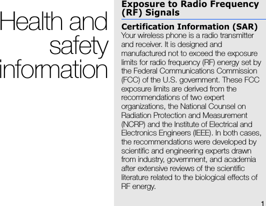 1Health andsafetyinformationExposure to Radio Frequency (RF) SignalsCertification Information (SAR)Your wireless phone is a radio transmitter and receiver. It is designed and manufactured not to exceed the exposure limits for radio frequency (RF) energy set by the Federal Communications Commission (FCC) of the U.S. government. These FCC exposure limits are derived from the recommendations of two expert organizations, the National Counsel on Radiation Protection and Measurement (NCRP) and the Institute of Electrical and Electronics Engineers (IEEE). In both cases, the recommendations were developed by scientific and engineering experts drawn from industry, government, and academia after extensive reviews of the scientific literature related to the biological effects of RF energy.