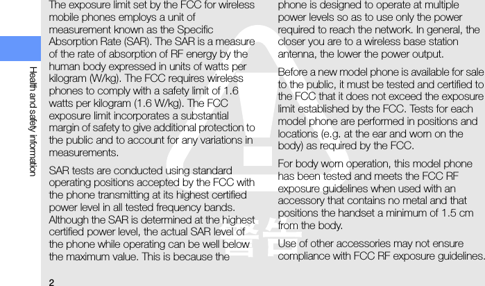 2Health and safety informationThe exposure limit set by the FCC for wireless mobile phones employs a unit of measurement known as the Specific Absorption Rate (SAR). The SAR is a measure of the rate of absorption of RF energy by the human body expressed in units of watts per kilogram (W/kg). The FCC requires wireless phones to comply with a safety limit of 1.6 watts per kilogram (1.6 W/kg). The FCC exposure limit incorporates a substantial margin of safety to give additional protection to the public and to account for any variations in measurements.SAR tests are conducted using standard operating positions accepted by the FCC with the phone transmitting at its highest certified power level in all tested frequency bands. Although the SAR is determined at the highest certified power level, the actual SAR level of the phone while operating can be well below the maximum value. This is because the phone is designed to operate at multiple power levels so as to use only the power required to reach the network. In general, the closer you are to a wireless base station antenna, the lower the power output.Before a new model phone is available for sale to the public, it must be tested and certified to the FCC that it does not exceed the exposure limit established by the FCC. Tests for each model phone are performed in positions and locations (e.g. at the ear and worn on the body) as required by the FCC.For body worn operation, this model phone has been tested and meets the FCC RF exposure guidelines when used with an accessory that contains no metal and that positions the handset a minimum of 1.5 cm from the body.Use of other accessories may not ensure compliance with FCC RF exposure guidelines.