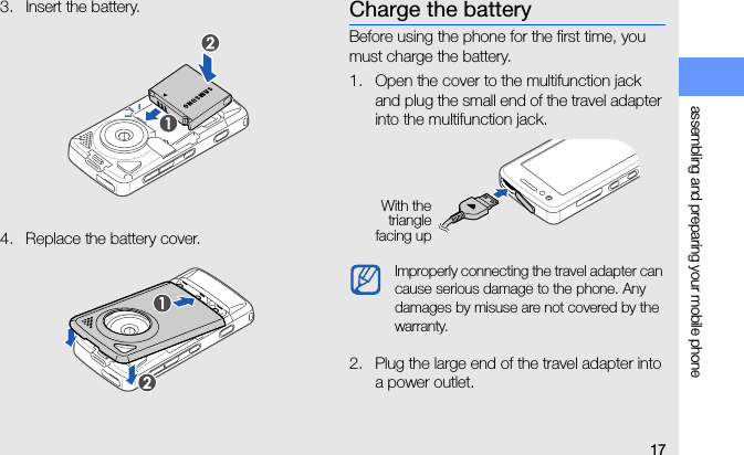 17assembling and preparing your mobile phone3. Insert the battery.4. Replace the battery cover.Charge the batteryBefore using the phone for the first time, you must charge the battery.1. Open the cover to the multifunction jack and plug the small end of the travel adapter into the multifunction jack.2. Plug the large end of the travel adapter into a power outlet.Improperly connecting the travel adapter can cause serious damage to the phone. Any damages by misuse are not covered by the warranty.With thetrianglefacing up