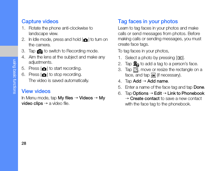 28using basic functionsCapture videos1. Rotate the phone anti-clockwise to landscape view.2. In Idle mode, press and hold [] to turn on the camera.3. Tap   to switch to Recording mode.4. Aim the lens at the subject and make any adjustments.5. Press [] to start recording.6. Press [] to stop recording. The video is saved automatically.View videosIn Menu mode, tap My files → Videos → My video clips → a video file.Tag faces in your photosLearn to tag faces in your photos and make calls or send messages from photos. Before making calls or sending messages, you must create face tags. To tag faces in your photos,1. Select a photo by pressing [ ].2. Tap   to add a tag to a person’s face.3. Tap  , move or resize the rectangle on a face, and tap  (if necessary).4. Tap Add → Add name.5. Enter a name of the face tag and tap Done.6. Tap Options → Edit → Link to Phonebook → Create contact to save a new contact with the face tag to the phonebook.