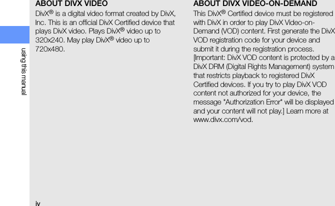 ivusing this manualABOUT DIVX VIDEODivX® is a digital video format created by DivX, Inc. This is an official DivX Certified device that plays DivX video. Plays DivX® video up to 320x240. May play DivX® video up to 720x480.ABOUT DIVX VIDEO-ON-DEMANDThis DivX® Certified device must be registered with DivX in order to play DivX Video-on-Demand (VOD) content. First generate the DivX VOD registration code for your device and submit it during the registration process. [Important: DivX VOD content is protected by a DivX DRM (Digital Rights Management) system that restricts playback to registered DivX Certified devices. If you try to play DivX VOD content not authorized for your device, the message &quot;Authorization Error&quot; will be displayed and your content will not play.] Learn more at www.divx.com/vod.