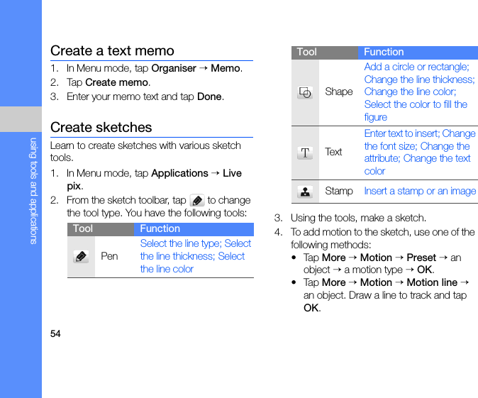 54using tools and applicationsCreate a text memo1. In Menu mode, tap Organiser → Memo.2. Tap Create memo.3. Enter your memo text and tap Done.Create sketchesLearn to create sketches with various sketch tools.1. In Menu mode, tap Applications → Live pix.2. From the sketch toolbar, tap   to change the tool type. You have the following tools: 3. Using the tools, make a sketch.4. To add motion to the sketch, use one of the following methods:•Tap More → Motion → Preset → an object → a motion type → OK.•Tap More → Motion → Motion line → an object. Draw a line to track and tap OK.Tool FunctionPenSelect the line type; Select the line thickness; Select the line colorShapeAdd a circle or rectangle; Change the line thickness; Change the line color; Select the color to fill the figureTextEnter text to insert; Change the font size; Change the attribute; Change the text colorStamp Insert a stamp or an imageTool Function