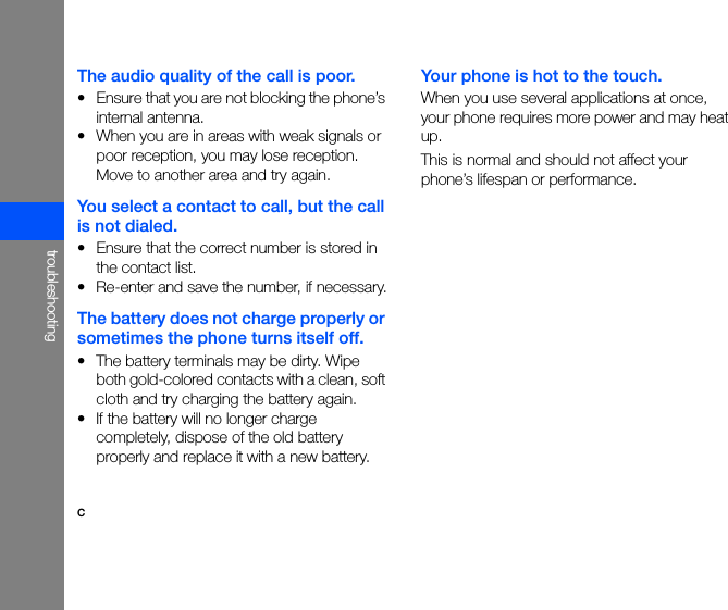 ctroubleshootingThe audio quality of the call is poor.• Ensure that you are not blocking the phone’s internal antenna.• When you are in areas with weak signals or poor reception, you may lose reception. Move to another area and try again.You select a contact to call, but the call is not dialed.• Ensure that the correct number is stored in the contact list.• Re-enter and save the number, if necessary.The battery does not charge properly or sometimes the phone turns itself off.• The battery terminals may be dirty. Wipe both gold-colored contacts with a clean, soft cloth and try charging the battery again.• If the battery will no longer charge completely, dispose of the old battery properly and replace it with a new battery.Your phone is hot to the touch.When you use several applications at once, your phone requires more power and may heat up. This is normal and should not affect your phone’s lifespan or performance.
