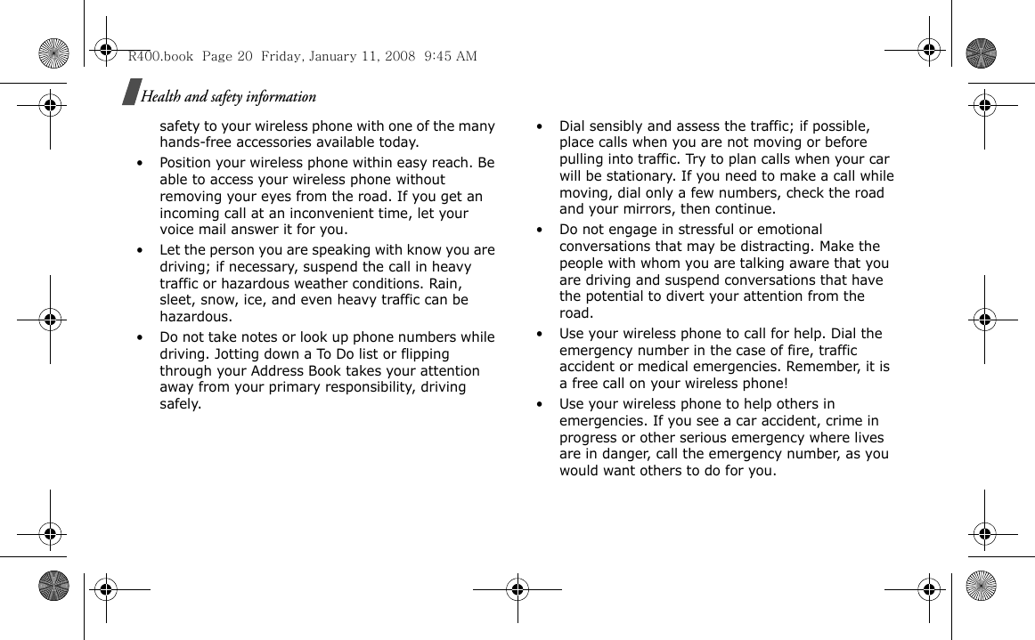 Health and safety informationsafety to your wireless phone with one of the many hands-free accessories available today.• Position your wireless phone within easy reach. Be able to access your wireless phone without removing your eyes from the road. If you get an incoming call at an inconvenient time, let your voice mail answer it for you.• Let the person you are speaking with know you are driving; if necessary, suspend the call in heavy traffic or hazardous weather conditions. Rain, sleet, snow, ice, and even heavy traffic can be hazardous.• Do not take notes or look up phone numbers while driving. Jotting down a To Do list or flipping through your Address Book takes your attention away from your primary responsibility, driving safely.• Dial sensibly and assess the traffic; if possible, place calls when you are not moving or before pulling into traffic. Try to plan calls when your car will be stationary. If you need to make a call while moving, dial only a few numbers, check the road and your mirrors, then continue.• Do not engage in stressful or emotional conversations that may be distracting. Make the people with whom you are talking aware that you are driving and suspend conversations that have the potential to divert your attention from the road.• Use your wireless phone to call for help. Dial the emergency number in the case of fire, traffic accident or medical emergencies. Remember, it is a free call on your wireless phone!• Use your wireless phone to help others in emergencies. If you see a car accident, crime in progress or other serious emergency where lives are in danger, call the emergency number, as you would want others to do for you.R400.book  Page 20  Friday, January 11, 2008  9:45 AM