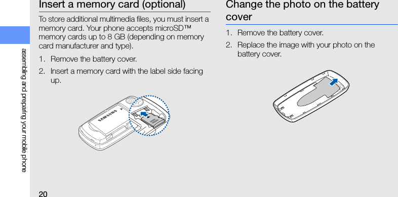 20assembling and preparing your mobile phoneInsert a memory card (optional)To store additional multimedia files, you must insert a memory card. Your phone accepts microSD™ memory cards up to 8 GB (depending on memory card manufacturer and type).1. Remove the battery cover.2. Insert a memory card with the label side facing up.Change the photo on the battery cover1. Remove the battery cover.2. Replace the image with your photo on the battery cover.