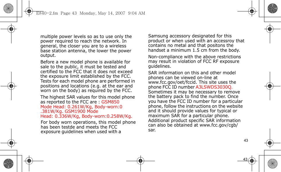 E840-2.fm  Page 43  Monday, May 14, 2007  9:04 AM43                                      For body worn operations, this model phone has been testde and meets the FCC exposure guidelines when used with a  Samsung accessory designated for this product or when used with an accessroy that contains no metal and that positons the handset a minimum 1.5 cm from the body.Non-compliance with the above restrictions may result in violation of FCC RF exposure guidelines.SAR information on this and other model phones can be viewed on-line at www.fcc.gov/oet/fccid. This site uses the phone FCC ID number A3LSWDS3030Q.               Sometimes it may be necessary to remove the battery pack to find the number. Once you have the FCC ID number for a particular phone, follow the instructions on the website and it should provide values for typical or maximum SAR for a particular phone. Additional product specific SAR information can also be obtained at www.fcc.gov/cgb/sar.            43                                  multiple power levels so as to use only the power required to reach the network. In general, the closer you are to a wireless base station antenna, the lower the power output.Before a new model phone is available for sale to the public, it must be tested and certified to the FCC that it does not exceed the exposure limit established by the FCC. Tests for each model phone are performed in positions and locations (e.g. at the ear and worn on the body) as required by the FCC. The highest SAR values for this model phone as reported to the FCC are : GSM850 Mode  Head: 0.261W/Kg, Body-worn:0.381W/Kg. GSM1900 Mode    Head: 0.336W/Kg, Body-worn:0.258W/Kg.        