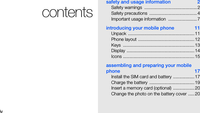 ivcontentssafety and usage information  2Safety warnings  .......................................... 2Safety precautions  ...................................... 4Important usage information  ....................... 7introducing your mobile phone  11Unpack ..................................................... 11Phone layout .............................................12Keys .........................................................13Display ......................................................14Icons ......................................................... 15assembling and preparing your mobile phone 17Install the SIM card and battery ................. 17Charge the battery  .................................... 19Insert a memory card (optional)  ................. 20Change the photo on the battery cover .....20