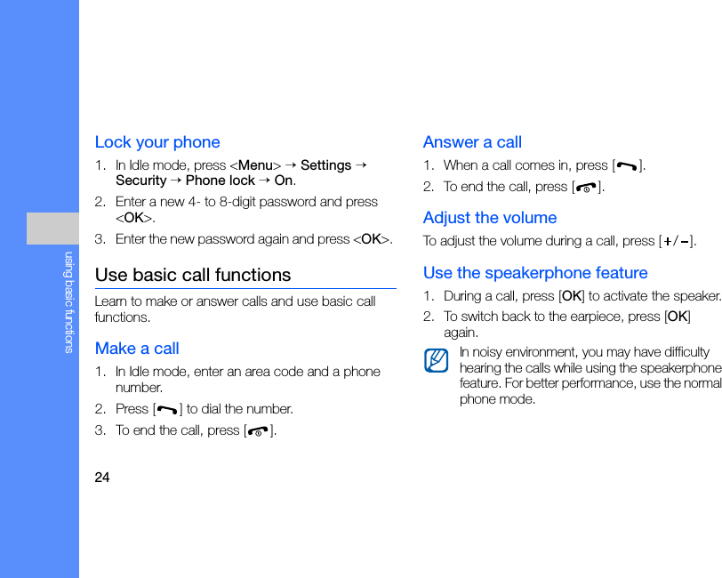 24using basic functionsLock your phone1. In Idle mode, press &lt;Menu&gt; → Settings → Security → Phone lock → On.2. Enter a new 4- to 8-digit password and press &lt;OK&gt;.3. Enter the new password again and press &lt;OK&gt;. Use basic call functionsLearn to make or answer calls and use basic call functions.Make a call1. In Idle mode, enter an area code and a phone number.2. Press [ ] to dial the number.3. To end the call, press [ ]. Answer a call1. When a call comes in, press [ ].2. To end the call, press [ ].Adjust the volumeTo adjust the volume during a call, press [ / ].Use the speakerphone feature1. During a call, press [OK] to activate the speaker.2. To switch back to the earpiece, press [OK] again.In noisy environment, you may have difficulty hearing the calls while using the speakerphone feature. For better performance, use the normal phone mode.