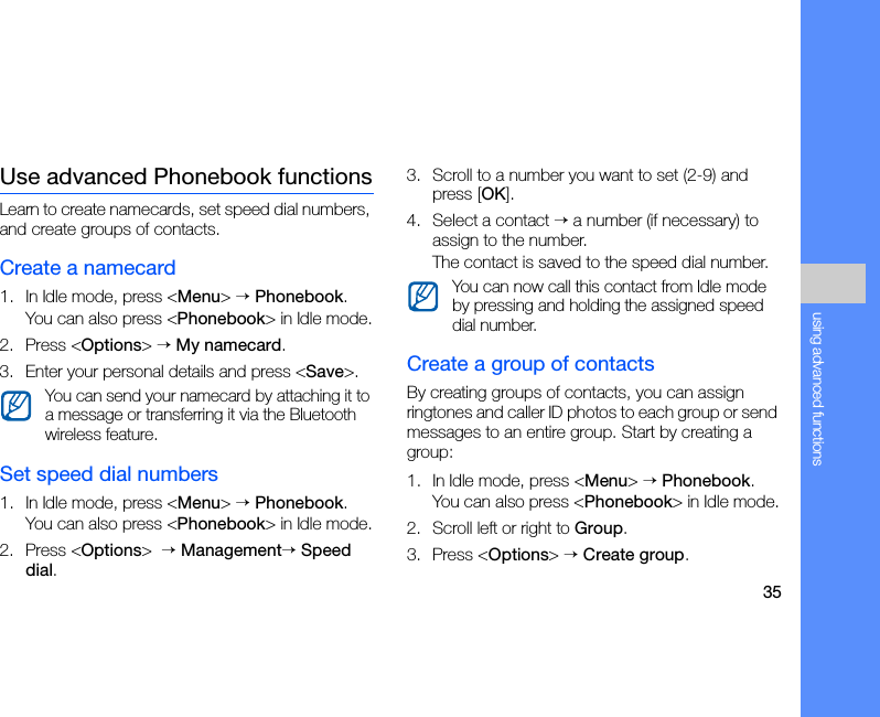 35using advanced functionsUse advanced Phonebook functionsLearn to create namecards, set speed dial numbers, and create groups of contacts.Create a namecard1. In Idle mode, press &lt;Menu&gt; → Phonebook.You can also press &lt;Phonebook&gt; in Idle mode.2. Press &lt;Options&gt; → My namecard.3. Enter your personal details and press &lt;Save&gt;.Set speed dial numbers1. In Idle mode, press &lt;Menu&gt; → Phonebook.You can also press &lt;Phonebook&gt; in Idle mode.2. Press &lt;Options&gt;  → Management→ Speed dial.3. Scroll to a number you want to set (2-9) and press [OK].4. Select a contact → a number (if necessary) to assign to the number.The contact is saved to the speed dial number.Create a group of contactsBy creating groups of contacts, you can assign ringtones and caller ID photos to each group or send messages to an entire group. Start by creating a group:1. In Idle mode, press &lt;Menu&gt; → Phonebook.You can also press &lt;Phonebook&gt; in Idle mode.2. Scroll left or right to Group.3. Press &lt;Options&gt; → Create group.You can send your namecard by attaching it to a message or transferring it via the Bluetooth wireless feature.You can now call this contact from Idle mode by pressing and holding the assigned speed dial number.