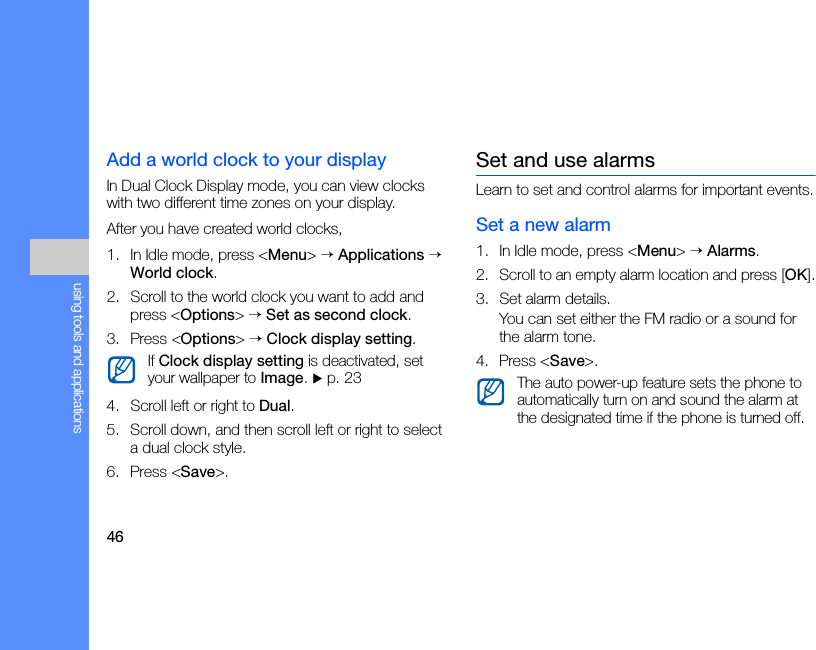 46using tools and applicationsAdd a world clock to your displayIn Dual Clock Display mode, you can view clocks with two different time zones on your display.After you have created world clocks,1. In Idle mode, press &lt;Menu&gt; → Applications → World clock.2. Scroll to the world clock you want to add and press &lt;Options&gt; → Set as second clock.3. Press &lt;Options&gt; → Clock display setting.4. Scroll left or right to Dual.5. Scroll down, and then scroll left or right to select a dual clock style.6. Press &lt;Save&gt;.Set and use alarmsLearn to set and control alarms for important events.Set a new alarm1. In Idle mode, press &lt;Menu&gt; → Alarms.2. Scroll to an empty alarm location and press [OK].3. Set alarm details.You can set either the FM radio or a sound for the alarm tone.4. Press &lt;Save&gt;.If Clock display setting is deactivated, set your wallpaper to Image. X p. 23 The auto power-up feature sets the phone to automatically turn on and sound the alarm at the designated time if the phone is turned off.
