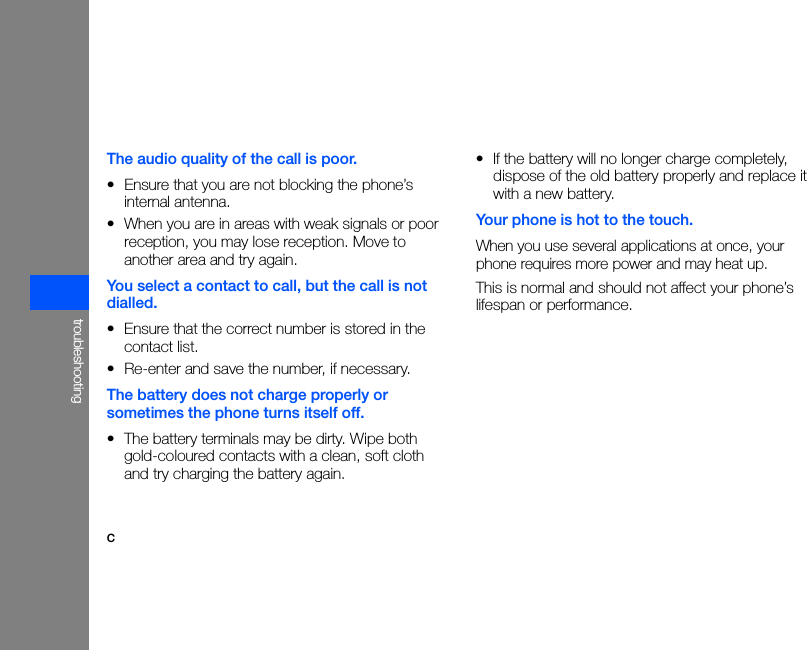 ctroubleshootingThe audio quality of the call is poor.• Ensure that you are not blocking the phone’s internal antenna.• When you are in areas with weak signals or poor reception, you may lose reception. Move to another area and try again.You select a contact to call, but the call is not dialled.• Ensure that the correct number is stored in the contact list.• Re-enter and save the number, if necessary.The battery does not charge properly or sometimes the phone turns itself off.• The battery terminals may be dirty. Wipe both gold-coloured contacts with a clean, soft cloth and try charging the battery again.• If the battery will no longer charge completely, dispose of the old battery properly and replace it with a new battery.Your phone is hot to the touch.When you use several applications at once, your phone requires more power and may heat up.This is normal and should not affect your phone’s lifespan or performance.