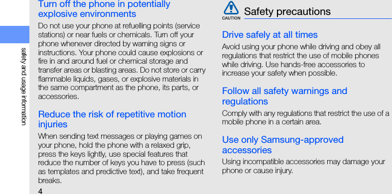4safety and usage informationTurn off the phone in potentially explosive environmentsDo not use your phone at refuelling points (service stations) or near fuels or chemicals. Turn off your phone whenever directed by warning signs or instructions. Your phone could cause explosions or fire in and around fuel or chemical storage and transfer areas or blasting areas. Do not store or carry flammable liquids, gases, or explosive materials in the same compartment as the phone, its parts, or accessories.Reduce the risk of repetitive motion injuriesWhen sending text messages or playing games on your phone, hold the phone with a relaxed grip, press the keys lightly, use special features that reduce the number of keys you have to press (such as templates and predictive text), and take frequent breaks.Drive safely at all timesAvoid using your phone while driving and obey all regulations that restrict the use of mobile phones while driving. Use hands-free accessories to increase your safety when possible.Follow all safety warnings and regulationsComply with any regulations that restrict the use of a mobile phone in a certain area.Use only Samsung-approved accessoriesUsing incompatible accessories may damage your phone or cause injury.Safety precautions