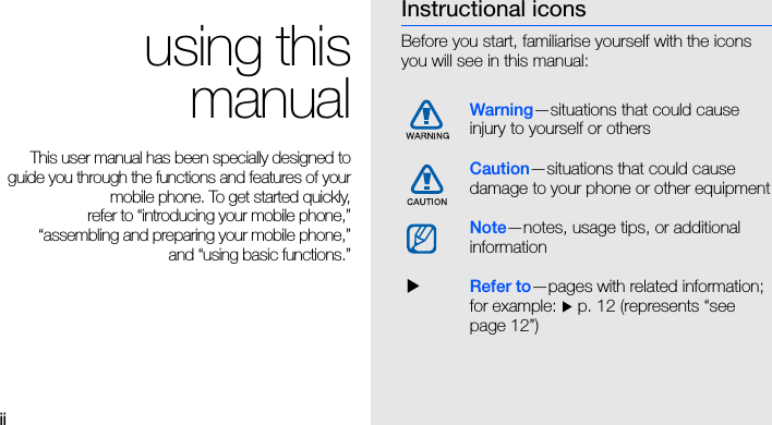 iiusing thismanualThis user manual has been specially designed toguide you through the functions and features of yourmobile phone. To get started quickly,refer to “introducing your mobile phone,”“assembling and preparing your mobile phone,”and “using basic functions.”Instructional iconsBefore you start, familiarise yourself with the icons you will see in this manual: Warning—situations that could cause injury to yourself or othersCaution—situations that could cause damage to your phone or other equipmentNote—notes, usage tips, or additional information  XRefer to—pages with related information; for example: X p. 12 (represents “see page 12”)