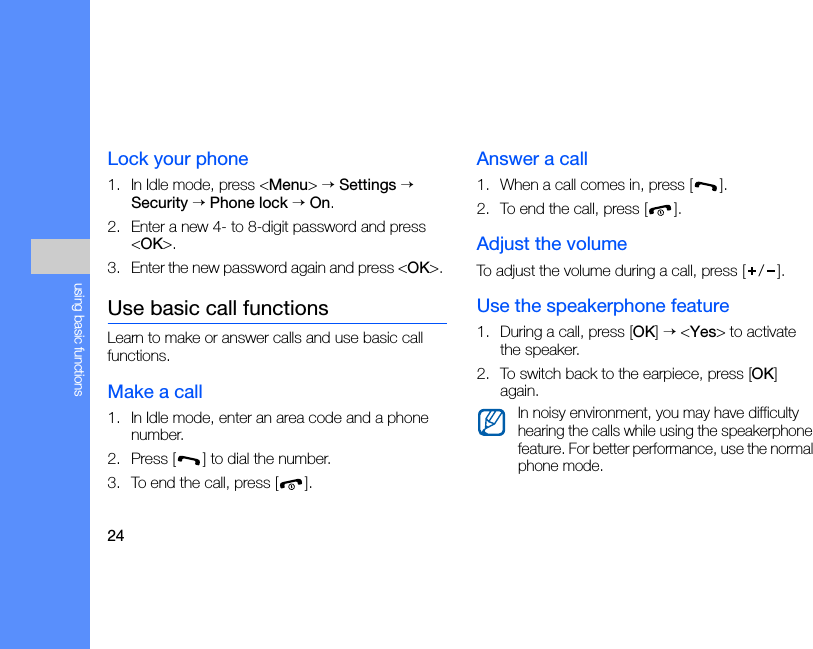 24using basic functionsLock your phone1. In Idle mode, press &lt;Menu&gt; → Settings → Security → Phone lock → On.2. Enter a new 4- to 8-digit password and press &lt;OK&gt;.3. Enter the new password again and press &lt;OK&gt;. Use basic call functionsLearn to make or answer calls and use basic call functions.Make a call1. In Idle mode, enter an area code and a phone number.2. Press [ ] to dial the number.3. To end the call, press [ ]. Answer a call1. When a call comes in, press [ ].2. To end the call, press [ ].Adjust the volumeTo adjust the volume during a call, press [ / ].Use the speakerphone feature1. During a call, press [OK] → &lt;Yes&gt; to activate the speaker.2. To switch back to the earpiece, press [OK] again.In noisy environment, you may have difficulty hearing the calls while using the speakerphone feature. For better performance, use the normal phone mode.