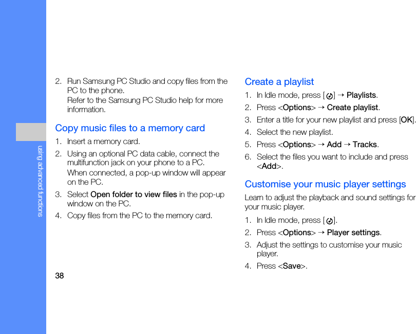 38using advanced functions2. Run Samsung PC Studio and copy files from the PC to the phone.Refer to the Samsung PC Studio help for more information.Copy music files to a memory card1. Insert a memory card.2. Using an optional PC data cable, connect the multifunction jack on your phone to a PC.When connected, a pop-up window will appear on the PC.3. Select Open folder to view files in the pop-up window on the PC.4. Copy files from the PC to the memory card.Create a playlist1. In Idle mode, press [ ] → Playlists.2. Press &lt;Options&gt; → Create playlist.3. Enter a title for your new playlist and press [OK].4. Select the new playlist.5. Press &lt;Options&gt; → Add → Tracks.6. Select the files you want to include and press &lt;Add&gt;.Customise your music player settingsLearn to adjust the playback and sound settings for your music player.1. In Idle mode, press [ ].2. Press &lt;Options&gt; → Player settings.3. Adjust the settings to customise your music player. 4. Press &lt;Save&gt;.