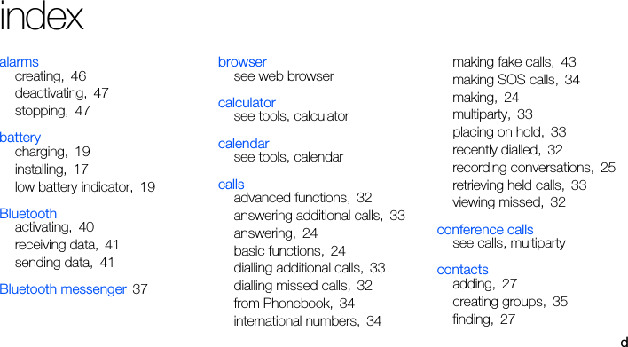 dindexalarmscreating, 46deactivating, 47stopping, 47batterycharging, 19installing, 17low battery indicator, 19Bluetoothactivating, 40receiving data, 41sending data, 41Bluetooth messenger 37browsersee web browsercalculatorsee tools, calculatorcalendarsee tools, calendarcallsadvanced functions, 32answering additional calls, 33answering, 24basic functions, 24dialling additional calls, 33dialling missed calls, 32from Phonebook, 34international numbers, 34making fake calls, 43making SOS calls, 34making, 24multiparty, 33placing on hold, 33recently dialled, 32recording conversations, 25retrieving held calls, 33viewing missed, 32conference callssee calls, multipartycontactsadding, 27creating groups, 35finding, 27