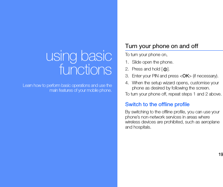 19using basicfunctions Learn how to perform basic operations and use themain features of your mobile phone.Turn your phone on and offTo turn your phone on,1. Slide open the phone.2. Press and hold [ ]. 3. Enter your PIN and press &lt;OK&gt; (if necessary).4. When the setup wizard opens, customise your phone as desired by following the screen.To turn your phone off, repeat steps 1 and 2 above.Switch to the offline profileBy switching to the offline profile, you can use your phone’s non-network services in areas where wireless devices are prohibited, such as aeroplane and hospitals.