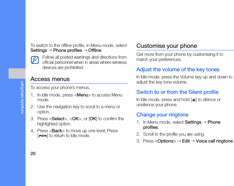 20using basic functionsTo switch to the offline profile, in Menu mode, select Settings → Phone profiles → Offline.Access menusTo access your phone’s menus,1. In Idle mode, press &lt;Menu&gt; to access Menu mode.2. Use the navigation key to scroll to a menu or option.3. Press &lt;Select&gt;, &lt;OK&gt;, or [OK] to confirm the highlighted option.4. Press &lt;Back&gt; to move up one level; Press [ ] to return to Idle mode.Customise your phoneGet more from your phone by customising it to match your preferences.Adjust the volume of the key tonesIn Idle mode, press the Volume key up and down to adjust the key tone volume.Switch to or from the Silent profileIn Idle mode, press and hold [ ] to silence or unsilence your phone.Change your ringtone1. In Menu mode, select Settings → Phone profiles.2. Scroll to the profile you are using.3. Press &lt;Options&gt; → Edit → Voice call ringtone.Follow all posted warnings and directions from official personnel when in areas where wireless devices are prohibited.