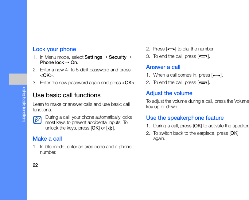22using basic functionsLock your phone1. In Menu mode, select Settings → Security → Phone lock → On.2. Enter a new 4- to 8-digit password and press &lt;OK&gt;.3. Enter the new password again and press &lt;OK&gt;. Use basic call functionsLearn to make or answer calls and use basic call functions.Make a call1. In Idle mode, enter an area code and a phone number.2. Press [ ] to dial the number.3. To end the call, press [ ]. Answer a call1. When a call comes in, press [ ].2. To end the call, press [ ].Adjust the volumeTo adjust the volume during a call, press the Volume key up or down.Use the speakerphone feature1. During a call, press [OK] to activate the speaker.2. To switch back to the earpiece, press [OK] again.During a call, your phone automatically locks most keys to prevent accidental inputs. To unlock the keys, press [OK] or []. 