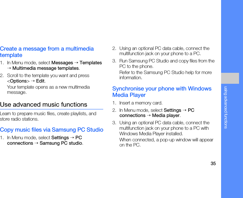 35using advanced functionsCreate a message from a multimedia template1. In Menu mode, select Messages → Templates → Multimedia message templates.2. Scroll to the template you want and press &lt;Options&gt; → Edit.Your template opens as a new multimedia message.Use advanced music functionsLearn to prepare music files, create playlists, and store radio stations.Copy music files via Samsung PC Studio1. In Menu mode, select Settings → PC connections → Samsung PC studio.2. Using an optional PC data cable, connect the multifunction jack on your phone to a PC.3. Run Samsung PC Studio and copy files from the PC to the phone.Refer to the Samsung PC Studio help for more information.Synchronise your phone with Windows Media Player1. Insert a memory card.2. In Menu mode, select Settings → PC connections → Media player.3. Using an optional PC data cable, connect the multifunction jack on your phone to a PC with Windows Media Player installed.When connected, a pop-up window will appear on the PC.