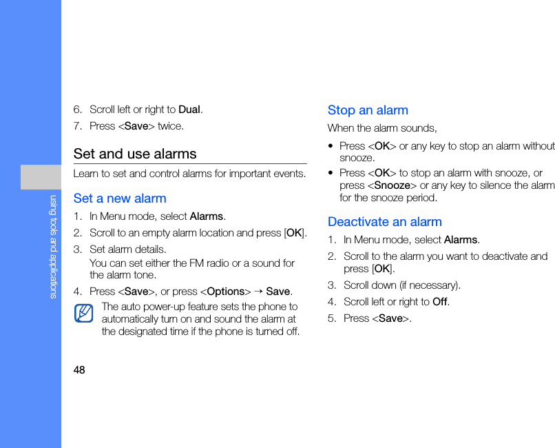 48using tools and applications6. Scroll left or right to Dual.7. Press &lt;Save&gt; twice.Set and use alarmsLearn to set and control alarms for important events.Set a new alarm1. In Menu mode, select Alarms.2. Scroll to an empty alarm location and press [OK].3. Set alarm details.You can set either the FM radio or a sound for the alarm tone.4. Press &lt;Save&gt;, or press &lt;Options&gt; → Save.Stop an alarmWhen the alarm sounds,• Press &lt;OK&gt; or any key to stop an alarm without snooze.• Press &lt;OK&gt; to stop an alarm with snooze, or press &lt;Snooze&gt; or any key to silence the alarm for the snooze period.Deactivate an alarm1. In Menu mode, select Alarms.2. Scroll to the alarm you want to deactivate and press [OK].3. Scroll down (if necessary).4. Scroll left or right to Off.5. Press &lt;Save&gt;.The auto power-up feature sets the phone to automatically turn on and sound the alarm at the designated time if the phone is turned off.