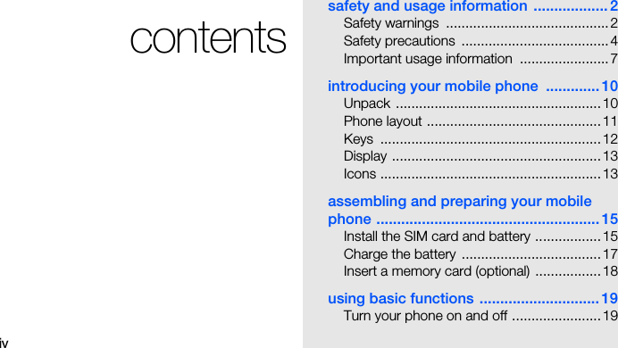 ivcontentssafety and usage information .................. 2Safety warnings  .......................................... 2Safety precautions  ...................................... 4Important usage information  ....................... 7introducing your mobile phone  ............. 10Unpack ..................................................... 10Phone layout .............................................11Keys .........................................................12Display ......................................................13Icons ......................................................... 13assembling and preparing your mobile phone ...................................................... 15Install the SIM card and battery ................. 15Charge the battery  .................................... 17Insert a memory card (optional)  ................. 18using basic functions .............................19Turn your phone on and off ....................... 19