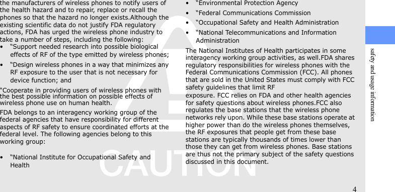 safety and usage information4the manufacturers of wireless phones to notify users of the health hazard and to repair, replace or recall the phones so that the hazard no longer exists.Although the existing scientific data do not justify FDA regulatory actions, FDA has urged the wireless phone industry to take a number of steps, including the following:• “Support needed research into possible biological effects of RF of the type emitted by wireless phones;• “Design wireless phones in a way that minimizes any RF exposure to the user that is not necessary for device function; and“Cooperate in providing users of wireless phones with the best possible information on possible effects of wireless phone use on human health.FDA belongs to an interagency working group of the federal agencies that have responsibility for different aspects of RF safety to ensure coordinated efforts at the federal level. The following agencies belong to this working group:• “National Institute for Occupational Safety and Health• “Environmental Protection Agency• “Federal Communications Commission• “Occupational Safety and Health Administration• “National Telecommunications and Information AdministrationThe National Institutes of Health participates in some interagency working group activities, as well.FDA shares regulatory responsibilities for wireless phones with the Federal Communications Commission (FCC). All phones that are sold in the United States must comply with FCC safety guidelines that limit RFexposure. FCC relies on FDA and other health agencies for safety questions about wireless phones.FCC also regulates the base stations that the wireless phone networks rely upon. While these base stations operate at higher power than do the wireless phones themselves, the RF exposures that people get from these base stations are typically thousands of times lower than those they can get from wireless phones. Base stations are thus not the primary subject of the safety questions discussed in this document.