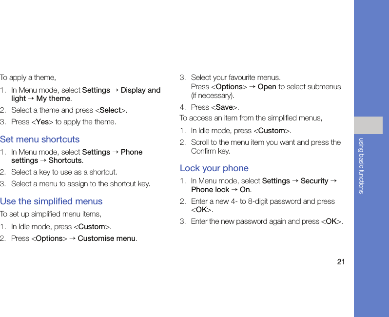 21using basic functionsTo apply a theme,1. In Menu mode, select Settings → Display and light → My theme.2. Select a theme and press &lt;Select&gt;.3. Press &lt;Yes&gt; to apply the theme.Set menu shortcuts1. In Menu mode, select Settings → Phone settings → Shortcuts.2. Select a key to use as a shortcut.3. Select a menu to assign to the shortcut key.Use the simplified menusTo set up simplified menu items,1. In Idle mode, press &lt;Custom&gt;.2. Press &lt;Options&gt; → Customise menu.3. Select your favourite menus.Press &lt;Options&gt; → Open to select submenus (if necessary).4. Press &lt;Save&gt;.To access an item from the simplified menus,1. In Idle mode, press &lt;Custom&gt;.2. Scroll to the menu item you want and press the Confirm key.Lock your phone1. In Menu mode, select Settings → Security → Phone lock → On.2. Enter a new 4- to 8-digit password and press &lt;OK&gt;.3. Enter the new password again and press &lt;OK&gt;. 