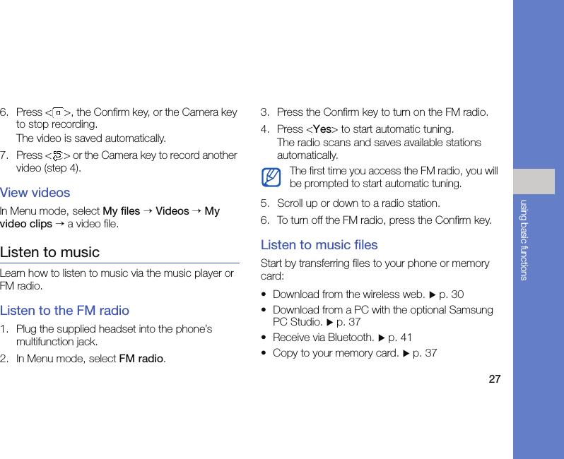27using basic functions6. Press &lt; &gt;, the Confirm key, or the Camera key to stop recording. The video is saved automatically.7. Press &lt; &gt; or the Camera key to record another video (step 4).View videosIn Menu mode, select My files → Videos → My video clips → a video file.Listen to musicLearn how to listen to music via the music player or FM radio.Listen to the FM radio1. Plug the supplied headset into the phone’s multifunction jack.2. In Menu mode, select FM radio.3. Press the Confirm key to turn on the FM radio.4. Press &lt;Yes&gt; to start automatic tuning.The radio scans and saves available stations automatically.5. Scroll up or down to a radio station.6. To turn off the FM radio, press the Confirm key.Listen to music filesStart by transferring files to your phone or memory card:• Download from the wireless web. X p. 30• Download from a PC with the optional Samsung PC Studio. X p. 37• Receive via Bluetooth. X p. 41• Copy to your memory card. X p. 37The first time you access the FM radio, you will be prompted to start automatic tuning.