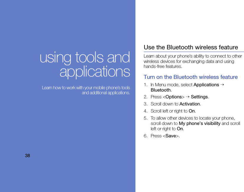 using tools andapplications Learn how to work with your mobile phone’s toolsand additional applications.Use the Bluetooth wireless featureLearn about your phone’s ability to connect to other wireless devices for exchanging data and using hands-free features.Turn on the Bluetooth wireless feature1. In Menu mode, select Applications → Bluetooth.2. Press &lt;Options&gt; → Settings.3. Scroll down to Activation.4. Scroll left or right to On.5. To allow other devices to locate your phone, scroll down to My phone’s visibility and scroll left or right to On.6. Press &lt;Save&gt;.38