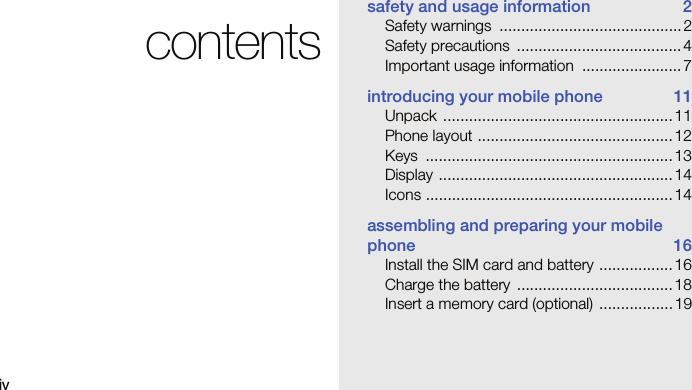 ivcontentssafety and usage information  2Safety warnings  .......................................... 2Safety precautions  ...................................... 4Important usage information  ....................... 7introducing your mobile phone  11Unpack ..................................................... 11Phone layout .............................................12Keys .........................................................13Display ......................................................14Icons ......................................................... 14assembling and preparing your mobile phone 16Install the SIM card and battery ................. 16Charge the battery  .................................... 18Insert a memory card (optional)  ................. 19