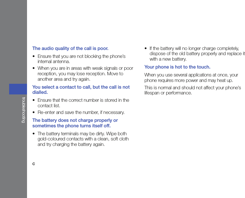 ctroubleshootingThe audio quality of the call is poor.• Ensure that you are not blocking the phone’s internal antenna.• When you are in areas with weak signals or poor reception, you may lose reception. Move to another area and try again.You select a contact to call, but the call is not dialled.• Ensure that the correct number is stored in the contact list.• Re-enter and save the number, if necessary.The battery does not charge properly or sometimes the phone turns itself off.• The battery terminals may be dirty. Wipe both gold-coloured contacts with a clean, soft cloth and try charging the battery again.• If the battery will no longer charge completely, dispose of the old battery properly and replace it with a new battery.Your phone is hot to the touch.When you use several applications at once, your phone requires more power and may heat up.This is normal and should not affect your phone’s lifespan or performance.