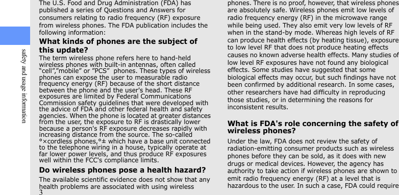 3safety and usage informationThe U.S. Food and Drug Administration (FDA) has published a series of Questions and Answers for consumers relating to radio frequency (RF) exposure from wireless phones. The FDA publication includes the following information:What kinds of phones are the subject of this update?The term wireless phone refers here to hand-held wireless phones with built-in antennas, often called “cell”,”mobile” or ”PCS”  phones. These types of wireless phones can expose the user to measurable radio frequency energy (RF) because of the short distance between the phone and the user&apos;s head. These RF exposures are limited by Federal Communications Commission safety guidelines that were developed with the advice of FDA and other federal health and safety agencies. When the phone is located at greater distances from the user, the exposure to RF is drastically lower because a person&apos;s RF exposure decreases rapidly with increasing distance from the source. The so-called °×cordless phones,°± which have a base unit connected to the telephone wiring in a house, typically operate at far lower power levels, and thus produce RF exposures well within the FCC&apos;s compliance limits.Do wireless phones pose a health hazard?The available scientific evidence does not show that any health problems are associated with using wireless phones. There is no proof, however, that wireless phones are absolutely safe. Wireless phones emit low levels of radio frequency energy (RF) in the microwave range while being used. They also emit very low levels of RF when in the stand-by mode. Whereas high levels of RF can produce health effects (by heating tissue), exposure to low level RF that does not produce heating effects causes no known adverse health effects. Many studies of low level RF exposures have not found any biological effects. Some studies have suggested that some biological effects may occur, but such findings have not been confirmed by additional research. In some cases, other researchers have had difficulty in reproducing those studies, or in determining the reasons for inconsistent results.What is FDA&apos;s role concerning the safety of wireless phones?Under the law, FDA does not review the safety of radiation-emitting consumer products such as wireless phones before they can be sold, as it does with new drugs or medical devices. However, the agency has authority to take action if wireless phones are shown to emit radio frequency energy (RF) at a level that is hazardous to the user. In such a case, FDA could require 