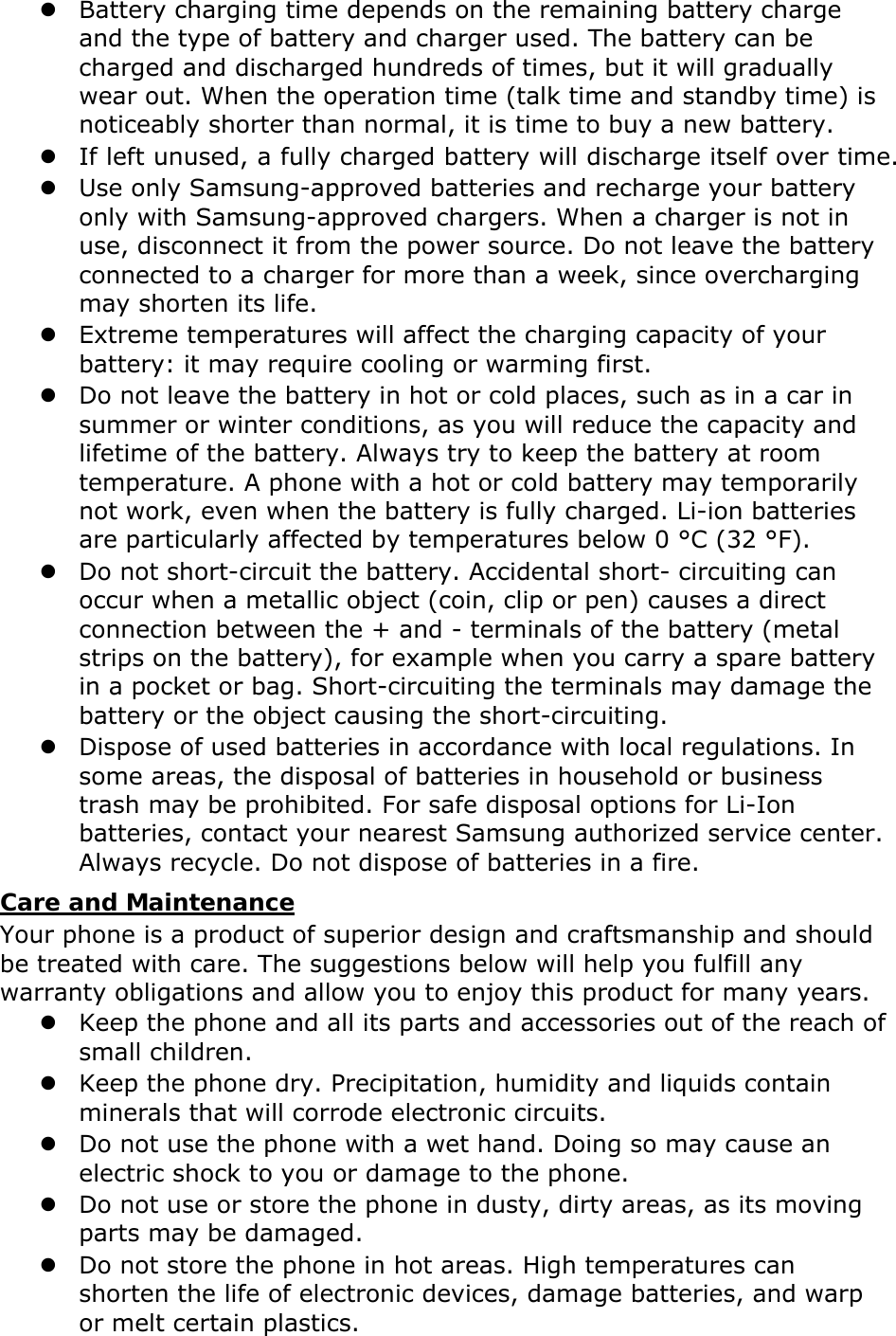  Battery charging time depends on the remaining battery charge and the type of battery and charger used. The battery can be charged and discharged hundreds of times, but it will gradually wear out. When the operation time (talk time and standby time) is noticeably shorter than normal, it is time to buy a new battery.  If left unused, a fully charged battery will discharge itself over time.  Use only Samsung-approved batteries and recharge your battery only with Samsung-approved chargers. When a charger is not in use, disconnect it from the power source. Do not leave the battery connected to a charger for more than a week, since overcharging may shorten its life.  Extreme temperatures will affect the charging capacity of your battery: it may require cooling or warming first.  Do not leave the battery in hot or cold places, such as in a car in summer or winter conditions, as you will reduce the capacity and lifetime of the battery. Always try to keep the battery at room temperature. A phone with a hot or cold battery may temporarily not work, even when the battery is fully charged. Li-ion batteries are particularly affected by temperatures below 0 °C (32 °F).  Do not short-circuit the battery. Accidental short- circuiting can occur when a metallic object (coin, clip or pen) causes a direct connection between the + and - terminals of the battery (metal strips on the battery), for example when you carry a spare battery in a pocket or bag. Short-circuiting the terminals may damage the battery or the object causing the short-circuiting.  Dispose of used batteries in accordance with local regulations. In some areas, the disposal of batteries in household or business trash may be prohibited. For safe disposal options for Li-Ion batteries, contact your nearest Samsung authorized service center. Always recycle. Do not dispose of batteries in a fire. Care and Maintenance Your phone is a product of superior design and craftsmanship and should be treated with care. The suggestions below will help you fulfill any warranty obligations and allow you to enjoy this product for many years.  Keep the phone and all its parts and accessories out of the reach of small children.  Keep the phone dry. Precipitation, humidity and liquids contain minerals that will corrode electronic circuits.  Do not use the phone with a wet hand. Doing so may cause an electric shock to you or damage to the phone.  Do not use or store the phone in dusty, dirty areas, as its moving parts may be damaged.  Do not store the phone in hot areas. High temperatures can shorten the life of electronic devices, damage batteries, and warp or melt certain plastics. 
