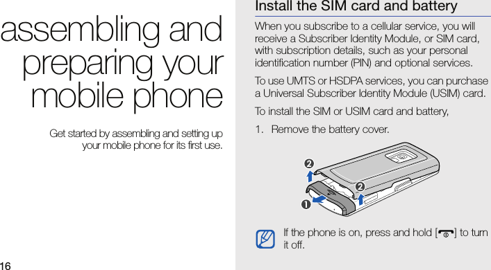 16assembling andpreparing yourmobile phone Get started by assembling and setting up your mobile phone for its first use.Install the SIM card and batteryWhen you subscribe to a cellular service, you will receive a Subscriber Identity Module, or SIM card, with subscription details, such as your personal identification number (PIN) and optional services.To use UMTS or HSDPA services, you can purchase a Universal Subscriber Identity Module (USIM) card.To install the SIM or USIM card and battery,1. Remove the battery cover.If the phone is on, press and hold [ ] to turn it off.