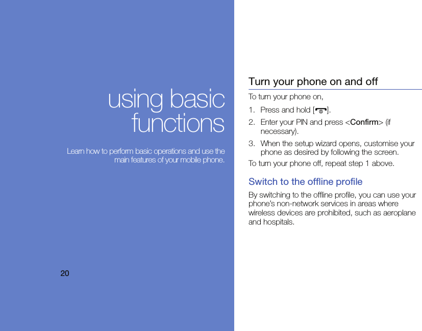 20using basicfunctions Learn how to perform basic operations and use themain features of your mobile phone.Turn your phone on and offTo turn your phone on,1. Press and hold [ ].2. Enter your PIN and press &lt;Confirm&gt; (if necessary).3. When the setup wizard opens, customise your phone as desired by following the screen.To turn your phone off, repeat step 1 above.Switch to the offline profileBy switching to the offline profile, you can use your phone’s non-network services in areas where wireless devices are prohibited, such as aeroplane and hospitals.